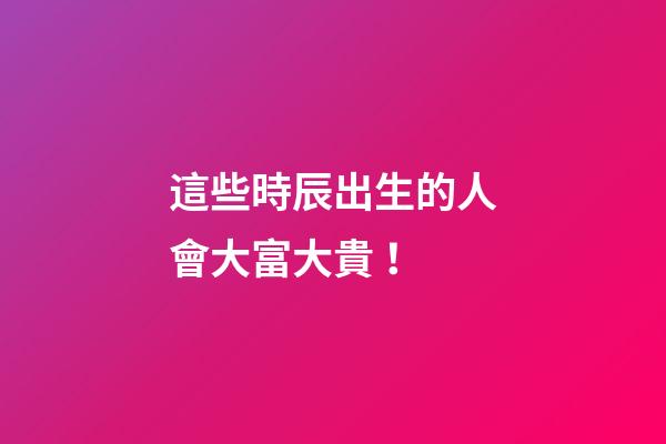 這些時辰出生的人會大富大貴！